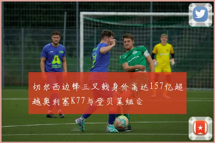 切尔西边锋三叉戟身价高达157亿超越奥利塞K77与登贝莱组合