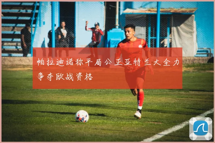 帕拉迪诺称平局公正亚特兰大全力争夺欧战资格