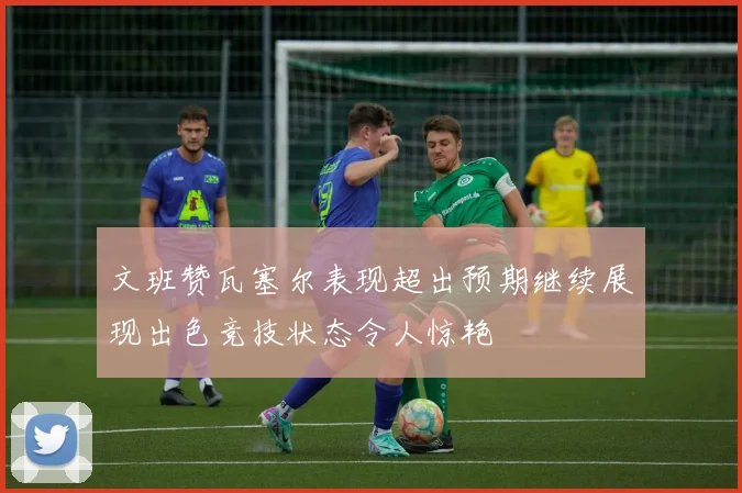 文班赞瓦塞尔表现超出预期继续展现出色竞技状态令人惊艳