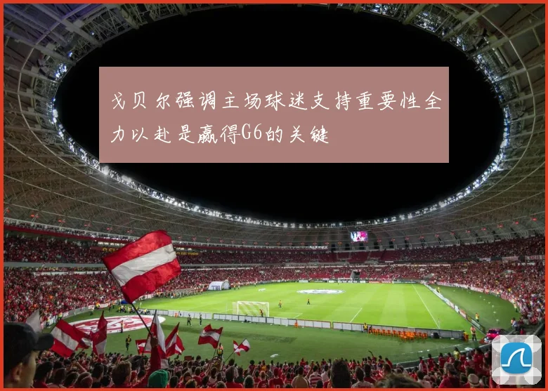 戈贝尔强调主场球迷支持重要性全力以赴是赢得G6的关键