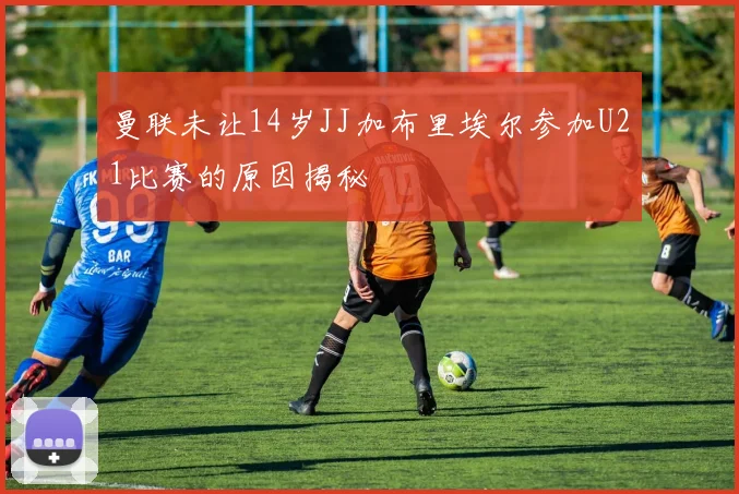 曼联未让14岁JJ加布里埃尔参加U21比赛的原因揭秘