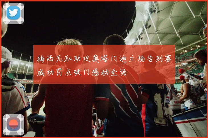 梅西无私助攻奥塔门迪主场告别赛成功罚点破门感动全场