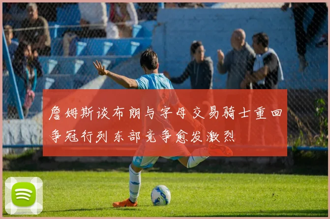 詹姆斯谈布朗与字母交易骑士重回争冠行列东部竞争愈发激烈