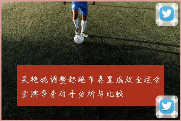 吴艳妮调整起跑节奏显成效全运会金牌争夺对手分析与比较