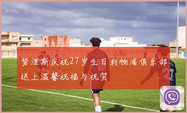 努涅斯庆祝27岁生日利物浦俱乐部送上温馨祝福与祝贺