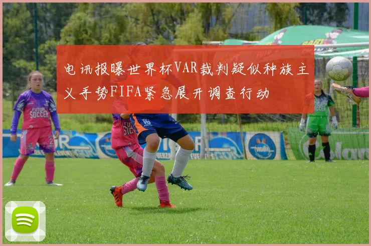 电讯报曝世界杯VAR裁判疑似种族主义手势FIFA紧急展开调查行动
