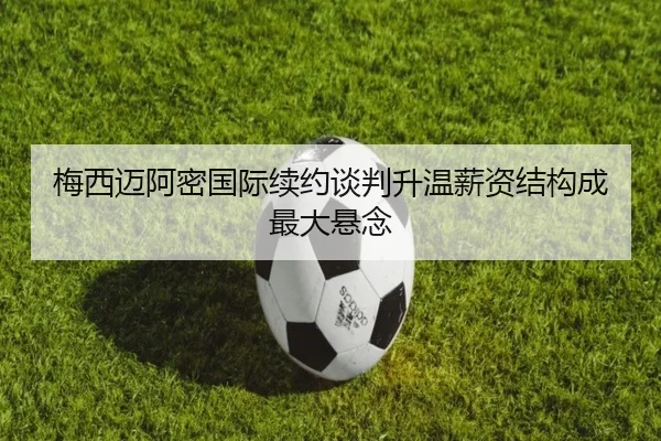 梅西迈阿密国际续约谈判升温薪资结构成最大悬念